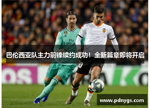 巴伦西亚队主力前锋续约成功！全新篇章即将开启